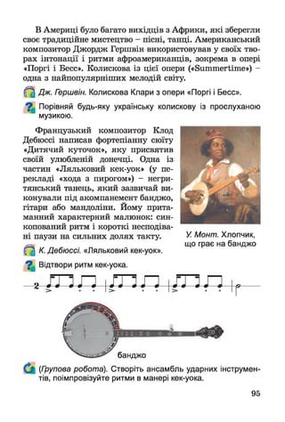В Америці було багато вихідців з Африки, які зберегли
своє традиційне мистецтво - пісні, танці. Американський
композитор Джордж Гершвін використовував у своїх тво­
рах інтонації і ритми афроамериканців, зокрема в опері
«Поргі і Бесс». Колискова із цієї опери («Summertime») -
одна з найпопулярніших мелодій світу.
(f^ Дж. Гершвін. Колискова Клари з опери «Поргі і Бесс».
^ Порівняй будь-яку українську колискову із прослуханою
музикою.
Французький композитор Клод
Дебюссі написав фортепіанну сюїту
«Дитячий куточок», яку присвятив
своїй улюбленій донечці. Одна із
частин «Ляльковий кек-уок» (у пе­
рекладі «хода з пирогом») - негри­
тянський танець, який зазвичай ви­
конували під акомпанемент банджо,
гітари або мандоліни. Йому прита­
манний характерний малюнок: син-
копований ритм і короткі несподіва­
ні паузи на сильних долях такту.
(f^ К. Дебюссі. «Ляльковий кек-уок».
^ Відтвори ритм кек-уока.
2 і
Г
У. Монт. Хлопчик,
що грає на банджо
банджо
(Групова робота). Створіть ансамбль ударних інструмен­
тів, поімпровізуйте ритми в манері кек-уока.
95
 