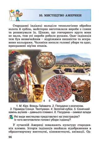 10. МИСТЕЦТВО АМЕРИКИ
Стародавні індіанці володіли технологіями обробки
золота й срібла, майстерно виготовляли вироби з глини
та розписували їх. Цікаво, що гончарного круга вони
не мали, тож усі вироби робили руками. Одяг індіанців
теж був незвичайним - відрізнявся пишністю та яскра­
вими кольорами. Чоловіки носили головні убори та одяг,
прикрашені пір’ям птахів.
1. М. Кірк. Вождь Гайавата. 2. Посудина з розписом.
3. Піраміда Сонця. Теотіуакан. 4. Золотий кубок. 5. Сонячний
камінь ацтеків - давнього племені. 6. Посудина - символ влади
^ Які види мистецтва представлені на ілюстраціях?
Із чого виготовляли головні убори індіанці?
У сучасній Америці поважають культуру стародав­
ніх племен. Історія індіанців знайшла відображення в
образотворчому мистецтві, кіномистецтві, анімації. Од­
 