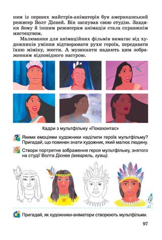 ним із перших майстрів-аніматорів був американський
режисер Волт Дісней. Він заснував свою студію. Завдя­
ки йому й іншим режисерам анімація стала справжнім
мистецтвом.
Малювання для анімаційних фільмів вимагає від ху­
дожників уміння відтворювати рухи героїв, передавати
їхню міміку, жести. А музиканти надають цим зобра­
женням відповідного настрою.
Кадри з мультфільму «Покахонтас»
^ Якими емоціями художники наділили героїв мультфільму?
Пригадай, що повинен знати художник, який малює людину.
^ Створи портретне зображення героя мультфільму, знятого
на студії Волта Діснея (акварель, гуаш).
Пригадай, як художники-аніматори створюють мультфільми.
 
