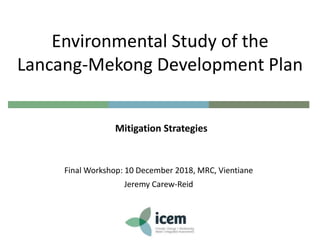 Final Workshop: 10 December 2018, MRC, Vientiane
Jeremy Carew-Reid
Environmental Study of the
Lancang-Mekong Development Plan
Mitigation Strategies
 