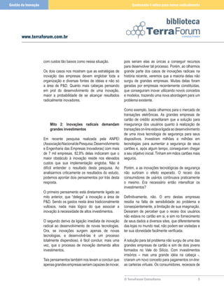 Gestão da Inovação                                                             Quebrando 4 mitos para inovar radicalmente



                                                                                                      biblioteca
       www.terraforum.com.br



                     com custos tão baixos como nessa situação.           pois seriam elas as únicas a conseguir recursos
                                                                          para desenvolver tal processo. Porém, ao olharmos
                     Os dois casos nos mostram que as estratégias de      grande parte dos casos de inovações radicais na
                     inovação das empresas devem englobar toda a          história recente, veremos que a maioria delas não
                     organização e diversas fontes de idéias e não só     surgiu de grandes empresas. Muitas delas foram
                     a área de PD. Quanto mais cabeças pensando          geradas por empresas recentemente constituídas,
                     em prol do desenvolvimento de uma inovação,          que conseguiram inovar utilizando novos conceitos
                     maior a probabilidade de se alcançar resultados      e modelos, trazendo uma nova abordagem para um
                     radicalmente inovadores.                             problema existente.

                                                                          Como exemplo, basta olharmos para o mercado de
                                                                          transações eletrônicas. As grandes empresas de
                                                                          cartão de crédito acreditaram que a solução para
                         Mito 2: Inovações radicais demandam              insegurança dos usuários quanto à realização de
                         grandes investimentos                            transações on-line estava ligada ao desenvolvimento
                                                                          de uma nova tecnologia de segurança para seus
                     Em recente pesquisa realizada pela ANPEI             dispositivos. Investiram milhões e milhões em
                     (Associação Nacional de Pesquisa, Desenvolvimento    tecnologias para aumentar a segurança de seus
                     e Engenharia das Empresas Inovadoras) com mais       cartões e, após algum tempo, conseguiram chegar
                     de 7 mil empresas, 82,8% delas indicaram que o       a seu objetivo inicial. Tinham em mãos cartões mais
                     maior obstáculo à inovação reside nos elevados       seguros.
                     custos que sua implementação engloba. Não é
                     difícil entender o resultado desta pesquisa. Ao      Porém, a as inovações tecnológicas de segurança
                     analisarmos criticamente os resultados do estudo,    não surtiram o efeito esperado. O receio dos
                     podemos apontar dois pensamentos por trás desta      consumidores de usá-los continuava praticamente
                     resposta.                                            o mesmo. Era necessário então intensificar os
                                                                          investimentos?
                     O primeiro pensamento está diretamente ligado ao
                     mito anterior, que “delega” a inovação a área de     Definitivamente, não. O erro destas empresas
                     PD. Sendo os gastos nesta área tradicionalmente     residia na falta de sensibilidade ao problema e
                     vultosos, nada mais lógico do que associar a         conseqüentemente, a limitação de sua imaginação.
                     inovação à necessidade de altos investimentos.       Deixaram de perceber que o receio dos usuários
                                                                          não estava no cartão em si, e sim no fornecimento
                     O segundo deriva da ligação imediata de inovação     de seus dados a diversos sites, que diferentemente
                     radical ao desenvolvimento de novas tecnologias.     das lojas no mundo real, não podem ser visitadas e
                     Ora, se inovações surgem apenas de novas             ter sua idoneidade facilmente verificada.
                     tecnologias, e desenvolvê-las é um processo
                     totalmente dispendioso, é fácil concluir, mais uma   A solução para tal problema não surgiu de uma das
                     vez, que o processo de inovação demanda altos        grandes empresas de cartão e sim de dois jovens
                     investimentos.                                       formados no Vale do Silício. Com investimentos
                                                                          irrisórios – mas uma grande idéia na cabeça -,
                     Tais pensamentos também nos levam a concluir que     criaram um novo conceito para pagamentos on-line:
                     apenas grandes empresas seriam capazes de inovar,    as carteiras virtuais. Os consumidores, receosos de


                                                                          © TerraForum Consultores                         
 