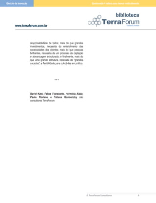 Gestão da Inovação                                                                Quebrando 4 mitos para inovar radicalmente



                                                                                                        biblioteca
       www.terraforum.com.br



                     responsabilidade de todos; mais do que grandes
                     investimentos, necessita do entendimento das
                     necessidades dos clientes; mais do que pessoas
                     brilhantes, necessita de um processo de captação
                     e alavancagem estruturado; e finalmente, mais do
                     que uma grande estrutura, necessita de “grandes
                     sacadas”, e flexibilidade para colocá-las em prática.




                                             ***



                     David Kato, Felipe Fioravante, Hermínia Aidar,
                     Paulo Floriano e Tatiana Gonoretzky são
                     consultores TerraForum




                                                                             © TerraForum Consultores                     
 