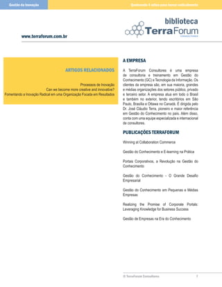 Gestão da Inovação                                                         Quebrando 4 mitos para inovar radicalmente



                                                                                                    biblioteca
          www.terraforum.com.br



                                                                        A EMPRESA
                                      ARTIGOS RELACIOnADOS              A TerraForum Consultores é uma empresa
                                                                        de consultoria e treinamento em Gestão do
                                                                        Conhecimento (GC) e Tecnologia da Informação. Os
                                                Processos de Inovação   clientes da empresa são, em sua maioria, grandes
                          Can we become more creative and innovative?   e médias organizações dos setores público, privado
Fomentando a Inovação Radical em uma Organização Focada em Resultados   e terceiro setor. A empresa atua em todo o Brasil
                                                                        e também no exterior, tendo escritórios em São
                                                                        Paulo, Brasília e Ottawa no Canadá. É dirigida pelo
                                                                        Dr. José Cláudio Terra, pioneiro e maior referência
                                                                        em Gestão do Conhecimento no país. Além disso,
                                                                        conta com uma equipe especializada e internacional
                                                                        de consultores.

                                                                        PUBLICAÇÕES TERRAFORUM
                                                                        Winning at Collaboration Commerce

                                                                        Gestão do Conhecimento e E-learning na Prática

                                                                        Portais Corporativos, a Revolução na Gestão do
                                                                        Conhecimento

                                                                        Gestão do Conhecimento - O Grande Desafio
                                                                        Empresarial

                                                                        Gestão do Conhecimento em Pequenas e Médias
                                                                        Empresas

                                                                        Realizing the Promise of Corporate Portals:
                                                                        Leveraging Knowledge for Business Success

                                                                        Gestão de Empresas na Era do Conhecimento




                                                                        © TerraForum Consultores                         
 