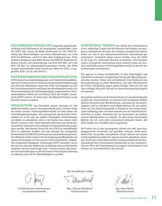 11Brief an unsere Aktionäre
ERGEBNISENTWICKLUNG Insgesamt zeigt die Ent-
wicklung und Performance im vergangenen Geschäftsjahr, dass
die AT&S sehr robust am Markt positioniert ist: Die AT&S be-
endete das Wirtschaftsjahr mit einem Rekordumsatz von rund
EUR 514 Millionen, rund 5 % über dem Vorjahresniveau. Trotz
leichtem Rückgang beim EBIT konnte das EBITDA (Ergebnis vor
Zinsen, Steuern und Abschreibung) von EUR 95,9 Mio. auf rund
EUR 103 Mio. im Jahresvergleich gesteigert werden. Die AT&S
Gruppe erwirtschaftet einen Gewinn pro Aktie von EUR 1,14 ge-
genüber EUR 1,51 im Jahr 2010/11.
UnternehmerischeVerantwortung
AT&S nimmt bei Arbeitsbedingungen und Umweltschutzmaßnah-
meneineVorreiterrolleein.RessourcenschonendeProduktionund
das Wohl der Mitarbeiter waren bei AT&S von Anbeginn an Teil
derUnternehmenskulturundbietenunsWettbewerbsvorteile.Zur
Weiterentwicklung der auf Nachhaltigkeit ausgerichteten Unter-
nehmenskultur haben wir im Februar 2012 das Projekt „Sustai-
nable AT&S“ initiiert. Es dient dazu, die führende Position in der
Branche weiter zu stärken.
Innovation Das Herzstück unserer Strategie ist und
bleibt der Ausbau unserer Innovationskraft und in weiterer Folge
der Erhalt unserer Technologieführerschaft auf dem Gebiet der
Verbindungstechnologien. Als international operierendes Unter-
nehmen ist es für uns von größter Wichtigkeit, Entwicklungen
am Markt zu antizipieren und so der Konkurrenz immer einen
Schritt voraus zu sein. Diese führende Rolle kann nur durch kon-
tinuierliche Innovation und ständige Prozessoptimierung ausge-
baut werden. Aus diesem Grund hat die AT&S im Geschäftsjahr
2011/12 zahlreiche Projekte wie zum Beispiel die strategische
PartnerschaftmitMFLEXundPanasoniczumAbschlussgebracht.
Des Weiteren wurde stark in die Entwicklung und Marktreife von
neuen Technologien wie der von der AT&S entwickelten „Embed-
ded Component Packaging”-Technologie (ECP®
) investiert. Es ist
für uns von zentraler Bedeutung, im Rahmen eines strukturierten
Ansatzes, den wir intern Stage-Gate ®
Process nennen, das Poten-
tial von Entwicklungen im Bereich neuer Technologien frühzeitig
zu erkennen und auf ihre Marktfähigkeit zu prüfen.
Zukünftige Trends Die Stärke des Unternehmens
ist es, zukünftige Trends und die Wünsche der Kunden von mor-
gen zu antizipieren. Als einer der wenigen europäischen Spieler
haben wir uns in der Leiterplattenindustrie international gut
positioniert. Zusätzlich zeigen unsere Erfolge, dass die AT&S
in der Lage ist, technische Nischen zu besetzen. Dies bestärkt
unsere strategische Ausrichtung sowie unseren Fokus auf Aus-
bau und Erhalt unserer Technologieführerschaft im Bereich der
hochwertigen Leiterplatten.
Wir agieren in einem Geschäftsfeld, in dem Schnelligkeit und
Flexibilität in Zukunft verstärkt über Erfolg oder Misserfolg ent-
scheiden werden. Dieser sich verstärkende Trend bedeutet eine
Herausforderung an jeden Mitarbeiter und jede Mitarbeiterin
der AT&S. Gleichzeitig zeigen unsere Erfolge, dass wir hier auf
dem richtigen Weg sind. Nun gilt es, diese Basis gewinnbringend
auszubauen.
Der globale Ausblick auf die Entwicklung im Leiterplattenmarkt
stimmt uns zuversichtlich. So erwarten wir im Segment Mobile
Devices weiterhin gute Marktchancen, und auch im Automobil-
segment wird es attraktive neue Möglichkeiten für uns geben.
Zwar war das Industriegeschäft in Europa in den letzten Quar-
talen rückläufig, aber auch hier scheinen wir die Talsohle durch-
schritten zu haben. Weiterhin gilt es, konsequent am Ausbau
unserer Marktposition zu arbeiten. Es gibt einige interessante
Märkte, die wir noch nicht ausreichend adressiert haben. Auf
diese lenken wir verstärkt unser Augenmerk.
Wir haben uns in den vergangenen Jahren eine sehr gute Aus-
gangsposition verschafft und genießen weltweit einen exzel-
lenten Ruf. Als großer, europäischer Player können wir unsere
Technologieführerschaft bei unseren Kunden glaubhaft umset-
zen. Diese sehr solide Basis und die erwiesenermaßen hohe Inno-
vationskraft des Unternehmens ermöglichen es uns, kontinuier-
lich den Wert des Unternehmens zu steigern. Aus diesem Grund
blicken wir zuversichtlich in die Zukunft.
Mit freundlichen Grüßen
DI (FH) Andreas Gerstenmayer
Vorstandsvorsitzender
Mag. Thomas Obendrauf
Finanzvorstand
Ing. Heinz Moitzi
Technikvorstand
 