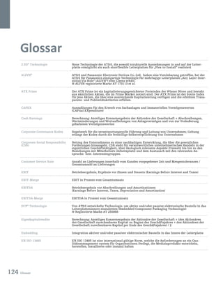 124 Glossar
Glossar
2.5D®
Technologie Neue Technologie der ATS, die sowohl strukturelle Ausnehmungen in und auf der Leiter-
platte ermöglicht als auch starrflexible Leiterplatten für „Flex-to-Install“ realisiert
ALIVH®
ATS und Panasonic Electronic Devices Co.,Ltd. haben eine Vereinbarung getroffen, bei der
ATS für Panasonics einzigartige Technologie für mehrlagige Leiterplatten „Any Layer Inter-
stitial Via Hole“ (ALIVH®
) eine Lizenz erhält.
® ALIVH registrierte Marke AT 173113 et al.
ATX Prime Der ATX Prime ist ein kapitalisierungsgewichteter Preisindex der Wiener Börse und besteht
aus sämtlichen Aktien, die im Prime Market notiert sind. Der ATX Prime ist der breite Index
für jene Aktien, die über eine ausreichende Kapitalisierung verfügen und die erhöhten Trans-
parenz- und Publizitätskriterien erfüllen.
CAPEX Auszahlungen für den Erwerb von Sachanlagen und immateriellen Vermögenswerten
(CAPital EXpenditure)
Cash Earnings Berechnung: Anteiliges Konzernergebnis der Aktionäre der Gesellschaft + Abschreibungen,
Wertminderungen und Wertaufholungen von Anlagevermögen und von zur Veräußerung
gehaltenen Vermögenswerten
Corporate Governance Kodex Regelwerk für die verantwortungsvolle Führung und Leitung von Unternehmen; Geltung
erlangt der Kodex durch die freiwillige Selbstverpflichtung von Unternehmen
Corporate Social Responsibilty
(CSR)
Beitrag des Unternehmens zu einer nachhaltigen Entwicklung, die über die gesetzlichen
Forderungen hinausgeht. CSR steht für verantwortliches unternehmerisches Handeln in der
eigentlichen Geschäftstätigkeit, über ökologisch relevante Aspekte (Umwelt) bis hin zu den
Beziehungen mit Mitarbeitern (Arbeitsplatz) und dem Austausch mit den relevanten An-
spruchs- bzw. Interessengruppen.
Customer Service Rate Anzahl an Lieferungen innerhalb vom Kunden vorgegebener Zeit und Mengentoleranzen /
Gesamtanzahl an Lieferungen
EBIT Betriebsergebnis; Ergebnis vor Zinsen und Steuern (Earnings Before Interest and Taxes)
EBIT-Marge EBIT in Prozent vom Gesamtumsatz
EBITDA Betriebsergebnis vor Abschreibungen und Amortisationen
(Earnings Before Interest, Taxes, Depreciation and Amortisation)
EBITDA-Marge EBITDA in Prozent vom Gesamtumsatz
ECP®
Technologie Von ATS entwickelte Technologie, um aktive und/oder passive elektronische Bauteile in das
Leiterplatteninnere einzubetten (Embedded Component Packaging Technologie)
® Registrierte Marke AT 255868
Eigenkapitalrendite Berechnung: Anteiliges Konzernergebnis der Aktionäre der Gesellschaft + (den Aktionären
der Gesellschaft zurechenbares Kapital zu Beginn des Geschäftsjahres + den Aktionären der
Gesellschaft zurechenbares Kapital per Ende des Geschäftsjahres) / 2
Embedding Integration aktiver und/oder passiver elektronischer Bauteile in das Innere der Leiterplatte
EN ISO 13485 EN ISO 13485 ist eine international gültige Norm, welche die Anforderungen an ein Qua-
litätsmanagement-system für Organisationen festlegt, die Medizinprodukte entwickeln,
herstellen, installieren oder instand halten
 