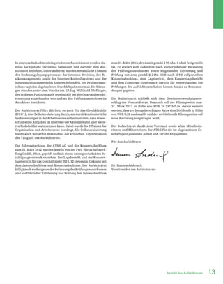 13Bericht des Aufsichtsrats
In den vom Aufsichtsrat eingerichteten Ausschüssen wurden ein-
zelne Sachgebiete vertiefend behandelt und darüber dem Auf-
sichtsrat berichtet. Unter anderem wurden wesentliche Themen
der Rechnungslegungsprozesse, der internen Revision, des Ri-
sikomanagements sowie des internen Kontrollsystems und der
Steuerungsinstrumente im Konzern behandelt. Der Prüfungsaus-
schuss tagte im abgelaufenen Geschäftsjahr zweimal. Die Sitzun-
gen standen unter dem Vorsitz des KR Ing. Willibald Dörflinger,
der in dieser Funktion auch regelmäßig bei der Quartalsbericht-
erstattung eingebunden war und an den Prüfungsausschuss im
Anschluss berichtete.
Der Aufsichtsrat führt jährlich, so auch für das Geschäftsjahr
2011/12, eine Selbstevaluierung durch, um durch kontinuierliche
Verbesserungen in der Arbeitsweise sicherzustellen, dass er wei-
terhin seine Aufgaben im Interesse der Aktionäre und aller weite-
renStakeholderwahrnehmenkann.DabeiwurdedieEffizienzder
Organisation und Arbeitsweise bestätigt. Die Selbstevaluierung
bleibt auch weiterhin Bestandteil der kritischen Eigenreflexion
der Tätigkeit des Aufsichtsrats.
Der Jahresabschluss der AT&S AG und der Konzernabschluss
zum 31. März 2012 wurden jeweils von der PwC Wirtschaftsprü-
fung GmbH, Wien, geprüft und mit einem uneingeschränkten Be-
stätigungsvermerk versehen. Der Lagebericht und der Konzern-
lageberichtfürdasGeschäftsjahr2011/12stehenimEinklangmit
dem Jahresabschluss und Konzernabschluss. Der Aufsichtsrat
billigtnachvorhergehenderBefassungdesPrüfungsausschusses
und ausführlicher Erörterung und Prüfung den Jahresabschluss
zum 31. März 2012, der damit gemäß § 96 Abs. 4 AktG festgestellt
ist. Er erklärt sich außerdem nach vorhergehender Befassung
des Prüfungsausschusses sowie eingehender Erörterung und
Prüfung mit dem gemäß § 245a UGB nach IFRS aufgestellten
Konzernabschluss, dem Lagebericht, dem Konzernlagebericht
und dem Corporate-Governance-Bericht für einverstanden. Die
Prüfungen des Aufsichtsrats haben keinen Anlass zu Beanstan-
dungen gegeben.
Der Aufsichtsrat schließt sich dem Gewinnverwendungsvor-
schlag des Vorstandes an. Demnach soll der Bilanzgewinn zum
31. März 2012 in Höhe von EUR 24.237.345,84 derart verteilt
werden, dass pro bezugsberechtigter Aktie eine Dividende in Höhe
von EUR 0,32 ausbezahlt und der verbleibende Bilanzgewinn auf
neue Rechnung vorgetragen wird.
Der Aufsichtsrat dankt dem Vorstand sowie allen Mitarbeite-
rinnen und Mitarbeitern der AT&S für die im abgelaufenen Ge-
schäftsjahr geleistete Arbeit und für ihr Engagement.
Für den Aufsichtsrat
Dr. Hannes Androsch
Vorsitzender des Aufsichtsrats
 