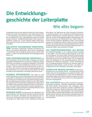 17Das Unternehmen
Die Entwicklungs-
geschichte der Leiterplatte
Leiterplatten sind aus dem täglichen Leben nicht mehr wegzug-
denken. Sie sind die „Nervenzentren“ vieler elektronischer Gerä-
te, vom Smartphone zum Navigationsgerät, von der Kamera bis
hin zur Elektronik im Auto, Flugzeugtechnik und einer Vielzahl
heutiger Industrie- und Medizintechnologien. Gäbe es keine Lei-
terplatten, würden wir in einer komplett anderen Welt leben.
Aber wie hat sich dieses „Nervensystem“ der heutigen Elektronik
entwickelt?
Ein stetig wachsendes Nervensys-
tem Vereinfacht ausgedrückt verbinden Leiterplatten die
aktiven und passiven Bestandteile eines Geräts. Leiterplatten
– auch Platinen oder auf Englisch „printed circuit boards“ (PCB)
genannt – haben eine beeindruckende Entwicklungsgeschichte
hinter sich.
Eine österreichische Erfindung Die
erste Leiterplatte wurde bereits 1903 in England zum Patent
angemeldet. Nichtsdestotrotz wird heute der gebürtige Wiener
Paul Eisler als Erfinder der Leiterplatte gehandelt. Er bestückte
kurz vor Beginn des zweiten Weltkriegs ein Radio mit einer Lei-
terplatte – und war seiner Zeit damit einen Schritt zu weit vor-
aus. Seine Idee wurde vom Erzeuger der Radios abgelehnt, weil
die Arbeiterinnen, die zu jener Zeit die Radio-Röhren per Hand
montierten und verdrahteten, die billigere Alternative waren.
Globale Entwicklung War Eisler vor dem
zweiten Weltkrieg mit seiner Entwicklung noch auf Unverständ-
nis gestoßen, so entdeckten die Amerikaner kurz darauf als Erste
die Vorteile, die eine Nutzung von Leiterplatten bringen konnte.
Mit der Erfindung des Transistor-Radios im Jahr 1947 begann
die Leiterplatten-Technologie dann endgültig ihren Siegeszug, in
den 1950er-Jahren wurden Leiterplatten bereits in Serie produ-
ziert. So konnten Elektronikprodukte einerseits signifikant ver-
kleinert werden, andererseits konnte die Elektroindustrie durch
stärkere Automatisierung Kosten senken.
Frischer Wind Ab 1955 brachte das „Mailüfterl“ des
österreichischen Forschers Heinz Zemanek zusätzlich frischen
Wind in die Branche. „Mailüfterl“ war der Spitzname des ers-
ten rein mit Transistoren arbeitenden Computers Europas – er
wurde Mitte der 1950er-Jahre an der Technischen Universität
Wien gebaut. Der Spitzname des „Binär dezimalen Volltransis-
tor-Rechenautomaten“ war in Anspielung auf Rechengeschwin-
digkeiten amerikanischer Computer entstanden: „Wenn es auch
nicht die rasante Rechengeschwindigkeit amerikanischer Mo-
delle erreichen kann, die „Wirbelwind“ oder „Taifun“ heißen, so
wird es doch für ein Wiener „Mailüfterl“ reichen“, hatte Zemanek
gescherzt. Sein Mailüfterl wehte bis 1966 und war ein wichtiger
Schritt in der technologischen Entwicklungsgeschichte. Zeman-
ek selbst gilt bis heute als österreichischer Computerpionier, ab
Anfang der 1960er-Jahre arbeitete er bei IBM.
Die Computerindustrie als Motor
Die Weiterentwicklungen in der Computer-Branche brachten
in den 1960er- und 70er-Jahren großen Schwung in die Welt
der Leiterplatten. Die immer größer werdenden Anforderungen
der Computer an die darin integrierten Leiterplatten brachten
zahlreiche Innovationen auf diesem Gebiet. Das vorrangige Ziel
dieser Entwicklungen war die Leistungssteigerung. Durch die
Erfindung der Mulitlayer-Leiterplatte, auf der Verdrahtungen
und I/O (Eingang/Ausgang) Positionen auf mehreren Lagen un-
tergebracht werden können, wurde das Platz- und damit Leis-
tungsproblem auf der Leiterplatte zumindest vorerst gelöst.
Schneller, besser, kleiner Die Multilayer-
Leiterplatte war ein wichtiger Schritt – und gleichzeitig erst der
Anfang. Denn mit der Entwicklung von tragbaren Geräten, allen
voran Laptops und Mobiltelefonen, erwies sich die Multilayer-
Leiterplatte aufgrund der höheren Anzahl an Lagen rasch als zu
schwer. Die Lasertechnik erwies sich hier als richtungsweisen-
der neuer Ausgangspunkt.
Die Jetztzeit Heute werden verschiedene Leiterplat-
tenvarianten eingesetzt: einseitige, doppelseitige, mehrlagige,
HDI (High Density Interconnection; eine mehrlagige Leiter-
platte mit extrem feinen Strukturen), flexible, semiflexible und
Rigid-Flex Leiterpatten. Welche Leiterplatten wofür verwendet
werden, hängt von den technologischen und wirtschaftlichen
Anforderungen an das jeweilige Produkt ab. Ein weiteres Markt-
segment sind IC-Substrate, die durch den steigenden Einsatz von
PCs, Notebooks, Smartphones und Tablet PCs immer mehr Ver-
breitung finden.
Wie alles begann
 