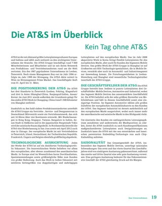 19Das Unternehmen
Die ATS im Überblick
ATSistdermitAbstandgrößteLeiterplattenproduzentEuropas
und Indiens und zählt auch weltweit zu den wichtigsten Unter-
nehmen der Branche. Die ATS Gruppe beschäftigt rund 7.500
Mitarbeiterinnen und Mitarbeiter und ist mit ihrem Netzwerk
aus Produktions- und Vertriebsstandorten rund um die Welt
vertreten. Sitz des 1987 gegründeten Unternehmens ist Leoben,
Österreich. Nach einem Management-Buy-out im Jahr 1994 er-
folgte im Jahr 1999 der Börsegang. Die ATS Aktie notiert in
Wien im Börsesegement Prime Market. Das Geschäftsjahr läuft
vom 01. April bis 31. März.
Die Positionierung der ATS Die ATS
hat drei Standorte in Österreich (Leoben, Fehring, Klagenfurt)
und drei in Asien (Shanghai/China, Nanjangud/Indien, Ansan/
Korea). Im Juni 2011 wurde außerdem der Grundstein gelegt für
das siebte ATS Werk in Chongqing, China (rund 1.500 Kilometer
von Shanghai entfernt).
Zusätzlich zu den bald sieben Produktionsstandorten unterhält
die ATS Gruppe ein Vertriebs-, Service- und Designzentrum in
Deutschland (Nörvenich) sowie ein Vertriebsnetzwerk, das sich
mit 16 Büros über vier Kontinente erstreckt. Mit Niederlassun-
gen in Hong Kong, Singapur, Taiwan, Bangalore in Indien, An-
san Stadt in Südkorea und in der japanischen Hauptstadt Tokio
wirdderasiatischeRaumabgedeckt.InNordamerikabetreibtdie
ATS eine Niederlassung in San Jose sowie seit April 2012 auch
eine in Chicago. Der europäische Markt ist mit Vertriebsbüros
in Österreich, Irland, Deutschland, der Tschechischen Republik,
Frankreich,UngarnundBelgienebenfallsgroßflächigabgedeckt.
Technologische Ausrichtung Jedes
der Werke der ATS ist auf ein dezidiertes Technologieportfo-
lio fokussiert. Die österreichischen Werke beliefern vor allem
den europäischen, aber ebenso zunehmend den amerikanischen
Markt. In Europa sind im Wesentlichen kurze Durchlaufzeiten,
Spezialanwendungen sowie größtmögliche Nähe zum Kunden
von großer Bedeutung. Auch das Werk in Indien fokussiert mit
mittleren Seriengrößen von doppelseitigen und mehrlagigen
Leiterplatten auf den europäischen Markt. Das im Jahr 2006
akquirierte Werk in Korea fertigt flexible Leiterplatten für den
europäischen Markt, aber auch für Kunden des Segments Mobile
Devices. Das größte Werk der ATS Gruppe in Shanghai ist auf
Großserien mit HDI-Technologie spezialisiert, die in Mobile De-
vices, verstärkt aber auch im Automobil- und Industriesegment
zur Anwendung kommt. Die Forschungseinheiten in Leoben-
Hinterberg und Shanghai sind wesentliche Technologietreiber
innerhalb der ATS Gruppe.
Die Geschäftsfelder der ATS Die ATS
Gruppe betreibt bzw. bedient in puncto Leiterplatten drei Ge-
schäftsfelder: Mobile Devices, Automotive und Industrial, wobei
das Segment Mobile Devices das umsatzstärkste Geschäftsfeld
ist. Die ATS beliefert acht der zehn größten Hersteller von Mo-
biltelefonen und hält in diesem Geschäftsfeld somit eine ein-
zigartige Position. Im Segment Automotive zählen alle großen
Zulieferer der europäischen Automobilindustrie zu den Kunden
der ATS. Das Segment Industrial ist derzeit mehrheitlich auf
den europäischen Markt ausgerichtet, wobei auch immer mehr
der amerikanische und asiatische Markt in den Blickpunkt rückt.
Um einerseits den Kunden ein umfangreicheres Leistungsspek-
trum anzubieten und andererseits die Marktposition zu stär-
ken, bietet die ATS zusätzlich zu nach Kundenspezifikationen
maßgeschneiderten Leiterplatten auch Designleistungen an.
Zusätzlich kann die ATS mit der neu entwickelten und inzwi-
schen patentierten Embedding-Technologie nun auch Chip-
Embedding anbieten.
SAISONALITÄT Das Gesamtgeschäft der ATS, ins-
besondere das Segment Mobile Devices, unterliegt saisonalen
Schwankungen: Das erste und das vierte Quartal des Geschäfts-
jahres sind von niedrigerer Auslastung gekennzeichnet, während
das zweite und dritte Quartal eine sehr gute Auslastung vorwei-
sen. Eine geringere Auslastung bedeutet für das fixkosteninten-
sive Geschäft der ATS gleichzeitig Druck auf die Margen.
Kein Tag ohne ATS
 