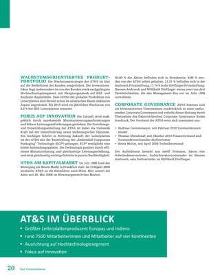 20 Das Unternehmen
Wachstumsorientiertes Produkt-
portfolio Die Wachstumsstrategie der ATS ist klar
auf die Bedürfnisse der Kunden ausgerichtet. Der Investitions-
fokus liegt insbesondere im von den Kunden stark nachgefragten
Hochtechnologiesegment, mit Hauptaugenmerk auf HDI- und
Anylayer-Kapazitäten. Zwei Drittel der globalen Produktion von
Leiterplatten sind derzeit schon im asiatischen Raum (exklusive
Japan) angesiedelt. Bis 2015 wird ein jährliches Wachstum von
8,2 % bei HDI-Leiterplatten erwartet.
Fokus auf Innovation Die Zukunft wird maß-
geblich durch zunehmende Miniaturisierungsanforderungen
und höhere Leistungsanforderungen getrieben. Die Forschungs-
und Entwicklungsabteilung der ATS ist dabei die treibende
Kraft bei der Identifizierung neuer technologischer Optionen.
Ein wichtiger Schritt in Richtung Zukunft der Leiterplatten
ist der ATS mit der Entwicklung der „Embedded Component
Packaging”-Technologie (ECP®
) gelungen. ECP®
ermöglicht eine
breite Anwendungspalette. Die Technologie punktet durch effi-
ziente Miniaturisierung und gleichzeitige Leistungserhöhung,
undsetztgleichzeitigwichtigeSchritteinpunctoNachhaltigkeit.
ATS am Kapitalmarkt Im Juli 1999 fand der
Börsegang am Neuen Markt in Frankfurt statt. Im Frühjahr 2008
wechselte ATS an die Heimbörse nach Wien. Hier notiert die
Aktie seit 20. Mai 2008 im Börsensegment Prime Market.
50,80 % der Aktien befinden sich in Streubesitz, 9,95 % wer-
den von der ATS selbst gehalten. 21,51 % befinden sich in der
AndroschPrivatstiftung,17,74%inderDörflingerPrivatstiftung.
Hannes Androsch und Willibald Dörflinger waren zwei von drei
Persönlichkeiten, die den Management-Buy-out im Jahr 1994
vornahmen.
Corporate Governance ATS bekennt sich
als börsennotiertes Unternehmen ausdrücklich zu einer umfas-
senden Corporate Governance und verleiht dieser Haltung durch
Übernahme des Österreichischen Corporate Governance Kodex
Ausdruck. Der Vorstand der ATS setzt sich zusammen aus:
ƒƒ Andreas Gerstenmayer, seit Februar 2010 Vorstandsvorsit-
zender
ƒƒ Thomas Obendrauf, seit Oktober 2010 Finanzvorstand und
Vorstandsvorsitzender-Stellvertreter
ƒƒ Heinz Moitzi, seit April 2005 Technikvorstand
Der Aufsichtsrat besteht aus zwölf Personen, davon vier
Arbeitnehmervertreter. Aufsichtsratsvorsitzender ist Hannes
Androsch, sein Stellvertreter ist Willibald Dörflinger.
ATS im Überblick
ƒƒ Größter Leiterplattenproduzent Europas und Indiens
ƒƒ rund 7500 Mitarbeiterinnen und Mitarbeiter auf vier Kontinenten
ƒƒ Ausrichtung auf Hochtechnologiesegment
ƒƒ Fokus auf Innovation
 
