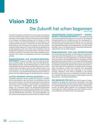 32 Ausrichtung und Fokus
Vision 2015
Die ATS-Gruppe hat sich dank ihrer hochwertigen Leiterplatten
und ihrer Innovationsstrategie zu einem internationalen Spieler
entwickelt. Die Produkte der ATS setzen heute bereits Maßstä-
be im Rahmen der Miniaturisierung und im Design von elekt-
rischen Geräten. Die Weiterentwicklung von Smartphones, die
zunehmende Verbreitung von Tablet PCs, der Start neuer Mobil-
funkstandards wie LTE (long term evolution) sowie der generell
steigende Elektronikanteil in unterschiedlichsten Applikationen
in allen Segmenten wird unsere Welt weiter verändern und noch
komplexere Leiterplatten notwendig machen. Um diesen Trends
zu folgen, hat ATS in den letzten zwei Jahren erhebliche Inves-
titionen in den Ausbau von Kapazitäten und neue Technologien
getätigt.
Smartphones als Wachstumsgene-
ratoren Prognosen zufolge wird die Zahl der Smart-
phone-Auslieferungen im Jahr 2012 bereits die 500-Millionen-
Stück-Marke erreichen. Dieses Wachstum geht vor allem von den
Schwellenländern des asiatisch-pazifischen Raumes aus, insbe-
sondere China und Indien, sowie von den Ländern Zentral- und
Lateinamerikas. Für die ATS bedeutet dies: Das Kerngeschäft
musswachsen,ummitdenMarktentwicklungenSchritthaltenzu
können und den Anforderungen der Kunden gerecht zu werden.
Autos werden intelligenter Der Auto-
mobilelektronikmarkt wächst gemäß den Prognosen schneller
als die Autoindustrie, denn der Anteil an Leiterplatten wird im
Auto weiter zunehmen. Vor allem Anwendungen in den Bereichen
Information  Kommunikation, Umweltschutz  Energiesparen
sowie Sicherheit  Zuverlässigkeit werden überproportional
steigen. Der vermehrte Einsatz von Multimedia/Infotainment
und Navigation im Auto erhöht auch den Bedarf an HDI-Techno-
logie. Der Markt für Automobilelektronik wird bis zum Jahr 2015
auf USD 200 Milliarden anwachsen. Als Technologieführer auf
dem Gebiet der Leiterplatten profitiert ATS von diesen Trends.
Veränderte Gesellschaft – verän-
derte Anforderungen In der Medizintechnik
ist ebenfalls signifikantes Wachstum zu erwarten. Der steigende
Altersdurchschnitt der Bevölkerung und das zunehmende Ge-
sundheitsbewusstsein sind ebenso Faktoren wie eine leistbare
Grundversorgung im Medizinbereich und die sich verbessernde
Gesundheitsinfrastruktur in Schwellenländern. All diese Punkte
bewirken, dass in der Medizintechnik wesentliche Wachstums-
möglichkeiten für die ATS bestehen.
Fokussierung auf das Wesentliche
Der Schwerpunkt der Strategie der ATS liegt auf technologisch
anspruchsvollen Marktsegmenten mit attraktiven Wachstums-
raten. Der Ausbau unserer Kapazitäten im Hochtechnologiebe-
reich durch das in Bau befindliche Werk in Chongqing in China
spielthierbeieinezentraleRolle.VonstrategischerBedeutungist
ebenfalls die kürzlich gestartete Kooperation mit dem Hersteller
von flexiblen Leiterplatten MFLEX: Diese Allianz bietet Best-in-
Class HDI-Rigid-Flex Leiterplatten für elektronische Lösungen.
Beide Unternehmen werden auch weiterhin ihre Kernmärkte
bedienen, können aber eine neue Technologie in ihr Produkt-
portfolio aufnehmen. Diese Allianz ermöglicht es den Kunden
der ATS, auf das Know-how von MFLEX und ATS im Bereich
starr-flexible Leiterplatten zuzugreifen. Damit ergeben sich neue
Anwendungs- und Designmöglichkeiten.
Die Mission für 2015 Die ATS Gruppe ist Techno-
logieführer am Markt für hochwertige Leiterplatten. Die ATS
setztdieTrendsbeiMiniaturisierungundIntegrationundschafft
mit Verbindungslösungen für ihre Kunden klare Wettbewerbs-
vorteile. Als global tätiger Anbieter mit europäischen Wurzeln
wirtschaftet die ATS nachhaltig und stellt Qualität und Res-
sourceneffizienz ins Zentrum ihrer Anstrengungen.
Die Zukunft hat schon begonnenRobert Jungk
 