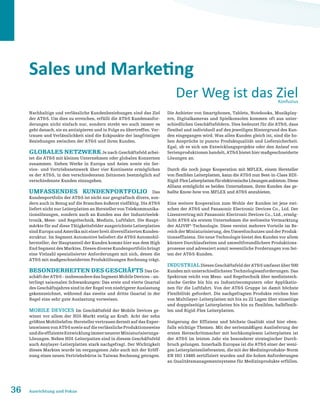 36 Ausrichtung und Fokus
Sales und Marketing
Nachhaltige und verlässliche Kundenbeziehungen sind das Ziel
der ATS. Um dies zu erreichen, erfüllt die ATS Kundenanfor-
derungen nicht einfach nur, sondern strebt wo auch immer es
geht danach, sie zu antizipieren und in Folge zu übertreffen. Ver-
trauen und Verlässlichkeit sind die Eckpunkte der langfristigen
Beziehungen zwischen der ATS und ihren Kunden.
Globales Netzwerk Je nach Geschäftsfeld arbei-
tet die ATS mit kleinen Unternehmen oder globalen Konzernen
zusammen. Sieben Werke in Europa und Asien sowie ein Ser-
vice- und Vertriebsnetzwerk über vier Kontinente ermöglichen
es der ATS, in den verschiedensten Zeitzonen bestmöglich auf
verschiedenste Kunden einzugehen.
Umfassendes Kundenportfolio Das
Kundenportfolio der ATS ist nicht nur geografisch divers, son-
dern auch in Bezug auf die Branchen äußerst vielfältig. Die ATS
liefert nicht nur Leiterplatten an Hersteller von Telekommunika-
tionslösungen, sondern auch an Kunden aus der Industrieelek-
tronik, Mess- und Regeltechnik, Medizin, Luftfahrt. Die Haupt-
märkte für auf diese Tätigkeitsfelder ausgerichtete Leiterplatten
sindEuropaundAmerikamiteinerbreitdiversifiziertenKunden-
struktur. Im Segment Automotive beliefert die ATS Automobil-
hersteller, der Hauptanteil der Kunden kommt hier aus dem High
End Segment des Marktes. Dieses diverse Kundenportfolio bringt
eine Vielzahl spezialisierter Anforderungen mit sich, denen die
ATS mit maßgeschneiderten Produktlösungen Rechnung trägt.
Besonderheiten des Geschäfts Das Ge-
schäftderATS–insbesonderedasSegmentMobileDevices–un-
terliegt saisonalen Schwankungen: Das erste und vierte Quartal
des Geschäftsjahres sind in der Regel von niedrigerer Auslastung
gekennzeichnet, während das zweite und dritte Quartal in der
Regel eine sehr gute Auslastung vorweisen.
Mobile Devices Im Geschäftsfeld der Mobile Devices ge-
winnt vor allem der HDI-Markt stetig an Kraft. Acht der zehn
größtenMobiltelefon-HerstellervertrauenderzeitaufdasExper-
tenwissenvonATSsowieaufdieverlässlicheProduktionsweise
unddieeffizienteEntwicklungimmerneuererMiniaturisierungs-
Lösungen. Neben HDI-Leiterpatten sind in diesem Geschäftsfeld
auch Anylayer-Leiterplatten stark nachgefragt. Der Wichtigkeit
dieses Marktes wurde im vergangenen Jahr auch mit der Eröff-
nung eines neuen Vertriebsbüros in Taiwan Rechnung getragen.
Die Anbieter von Smartphones, Tablets, Notebooks, Musikplay-
ern, Digitalkameras und Spielkonsolen kommen oft aus unter-
schiedlichen Geschäftsfeldern. Dies bedeutet für die ATS, dass
flexibel und individuell auf den jeweiligen Hintergrund des Kun-
den eingegangen wird. Was allen Kunden gleich ist, sind die ho-
hen Ansprüche in puncto Produktqualität und Liefersicherheit.
Egal, ob es sich um Entwicklungsprojekte oder den Anlauf von
Serienproduktionen handelt, ATS bietet hier maßgeschneiderte
Lösungen an.
Durch die noch junge Kooperation mit MFLEX, einem Hersteller
von flexiblen Leiterplatten, kann die ATS nun Best-in-Class HDI-
Rigid-FlexLeiterplattenfürelektronischeLösungenanbieten.Diese
Allianz ermöglicht es beiden Unternehmen, ihren Kunden das ge-
ballte Know-how von MFLEX und ATS anzubieten.
Eine weitere Kooperation zum Wohle der Kunden ist jene zwi-
schen der ATS und Panasonic Electronic Devices Co., Ltd. Der
Lizenzvertrag mit Panasonic Electronic Devices Co., Ltd., ermög-
licht ATS als erstem Unternehmen die weltweite Vermarktung
der ALIVH®
-Technologie. Diese vereint mehrere Vorteile im Be-
reich der Miniaturisierung, des Umweltschutzes und der Produk-
tionseffizienz. Die neue Technologie bietet den Kunden vor allem
kürzere Durchlaufzeiten und umweltfreundlichere Produktions-
prozesse und adressiert somit wesentliche Forderungen von Sei-
ten der ATS-Kunden.
Industrial Dieses Geschäftsfeld der ATS umfasst über 500
Kunden mit unterschiedlichsten Technologieanforderungen. Das
Spektrum reicht von Mess- und Regeltechnik über medizintech-
nische Geräte bis hin zu Industriecomputern oder Applikatio-
nen für die Luftfahrt. Von der ATS Gruppe ist damit höchste
Flexibilität gefordert. Die nachgefragten Produkte reichen hier
von Multilayer-Leiterplatten mit bis zu 22 Lagen über einseitige
und doppelseitige Leiterplatten bis hin zu flexiblen, halbflexib-
len und Rigid-Flex Leiterplatten.
Steigerung der Effizienz und höchste Qualität sind hier eben-
falls wichtige Themen. Mit der serienmäßigen Auslieferung der
ersten Herzschrittmacher mit hochkomplexen Leiterplatten ist
der ATS im letzten Jahr ein besonderer strategischer Durch-
bruch gelungen. Innerhalb Europas ist die ATS einer der weni-
gen Leiterplattenlieferanten, die mit der Medizinprodukte-Norm
EN ISO 13485 zertifiziert wurden und die hohen Anforderungen
an Qualitätsmanagementsysteme für Medizinprodukte erfüllen.
Der Weg ist das ZielKonfuzius
 