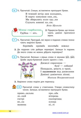 6  1.	Прочитай. Спиши, вставляючи пропущені букви.
В темний вечір зим холодних,
В парту кинувши кни..ки,
Ми збирались коло гру..ки
Слухать нянині ка..ки.
   Яків Щоголів
Гру5бка — піч.
Мовна скарбничка 2. Підкресли букви, що позна-
чають дзвінкі приголосні
звуки.
7  1.	Прочитай. Пригадай, які звуки в поданих словах позна­
чають виділені букви.
боротьба просьба молотьба вокзал
2.	До поданих слів добери перевірні. Запиши їх парами.
До  якого слова не можна дібрати перевірне?
8  1.	Прочитай. Випиши з вірша слова зі звуками [дз], [дж].
Зроби звуко-буквений аналіз одного з них.
Джмелі спросоння  —
   буц!  — лобами!
Попадали, ревуть в траві.
І задзвонили над джмелями
Дзвінкі дзвіночки лісові.
  Микола Вінграновський
2.	Виділене слово поділи для переносу.
 9 	Прочитай слова у стовпчиках. Утвори словосполу­
чення. Запиши, вставляючи пропущені букви.
приво..зальна
ле..кий
гострі
во..ка
мамина
про..ьба
вітерець
скатертина
площа
кі..ті
10
www.e-ranok.com.ua
 