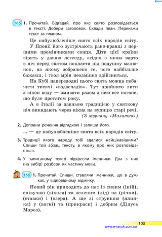  165  1.	Прочитай. Відгадай, про яке свято розповідається
в  текс­ті. Добери заголовок. Склади план. Перекажи
текст за планом.
Це найулюбленіше свято всіх народів світу.
У Японії його зустрічають рано-вранці з пер-
шими промінчиками сонця. Діти цієї країни
вірять у давню легенду, згідно з якою варто
в  ніч перед святом покласти під подушку малю-
нок, на якому зображено те, чого найбільше
бажаєш, і твоя мрія неодмінно здійсниться.
На Кубі напередодні цього свята можна поба-
чити тисячі «водоспадів». Тут прийнято лити
з  вікон воду  — змивати разом з нею все погане,
що було протягом року.
А в Італії за давньою традицією у святкову
ніч викидають через вікна на вулицю старі речі.
(З журналу «Малятко»)
2.	Доповни речення відгадкою і запиши його.
… — це найулюбленіше свято всіх народів світу.
3.	Традиції якого народу тобі здалися найцікавішими?
Спиши той абзац тексту, в якому про них розповіда­
ється.
4.	У записаному тексті підкресли іменники. Два з них
(на  вибір) розбери як частину мови.
 166  1.	Прочитай. Спиши, ставлячи іменники, що в дуж­
ках, у відповідному відмінку.
Новий рік приходить до нас із сивим (іній),
співучою (віхола) та зеленим (лід) на (річки),
(ставки) і (озера). А ще зі стрункою (ялин-
ка) у  (вогні) та (прикраси) і добрим (Дідусь
Мороз).
103
www.e-ranok.com.ua
 