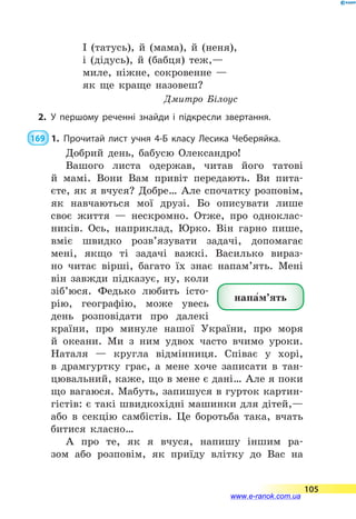 І (татусь), й (мама), й (неня),
і (дідусь), й (бабця) теж,—
миле, ніжне, сокровенне —
як ще краще назовеш?
Дмитро Білоус
2.	У першому реченні знайди і підкресли звертання.
169  1.	Прочитай лист учня 4-Б класу Лесика Чеберяйка.
Добрий день, бабусю Олександро!
Вашого листа одержав, читав його татові
й  мамі. Вони Вам привіт передають. Ви пита­
єте, як я вчуся? Добре… Але спочатку розповім,
як навчаються мої друзі. Бо описувати лише
своє життя  — нескромно. Отже, про одноклас-
ників. Ось, наприклад, Юрко. Він гарно пише,
вміє швидко розв’язувати задачі, допомагає
мені, якщо ті задачі важкі. Василько вираз-
но читає вірші, багато їх знає напам’ять. Мені
він завжди підказує, ну, коли
зіб’юся. Федько любить істо-
рію, географію, може увесь
день розповідати про далекі
країни, про минуле нашої України, про моря
й океани. Ми з ним удвох часто вчимо уроки.
Наталя  — кругла відмінниця. Співає у хорі,
в  драмгуртку грає, а  мене хоче записати в тан-
цювальний, каже, що в мене є дані… Але я поки
що вагаюся. Мабуть, запишуся в гурток картин-
гістів: є такі швидкохідні машинки для дітей,—
або в  секцію самбістів. Це боротьба така, вчать
битися класно…
А про те, як я вчуся, напишу іншим ра-
зом або розповім, як приїду влітку до Вас на
напа5м’ять
105
www.e-ranok.com.ua
 