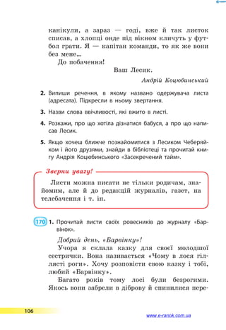 канікули, а зараз  — годі, вже й так листок
списав, а хлопці онде під вікном кличуть у фут-
бол грати. Я  — капітан команди, то як же вони
без мене…
До побачення!
Ваш Лесик.
Андрій Коцюбинський
2.	Випиши речення, в якому названо одержувача листа
(адресата). Підкресли в ньому звертання.
3.	Назви слова ввічливості, які вжито в листі.
4.	Розкажи, про що хотіла дізнатися бабуся, а про що напи­
сав Лесик.
5.	Якщо хочеш ближче познайомитися з Лесиком Чеберяй­
ком і його друзями, знайди в бібліотеці та прочитай кни­
гу Андрія Коцюбинського «Засекречений тайм».
Листи можна писати не тільки родичам, зна-
йомим, але й до редакцій журналів, газет, на
телебачення і т. ін.
Зверни увагу!
 170  1.	 Прочитай листи своїх ровесників до журналу «Бар­
вінок».
Добрий день, «Барвінку»!
Учора я склала казку для своєї молодшої
сестрички. Вона називається «Чому в лося гіл-
лясті роги». Хочу розповісти свою казку і тобі,
любий «Барвінку».
Багато років тому лосі були безрогими.
Якось вони забрели в діброву й спинилися пере-
106
www.e-ranok.com.ua
 