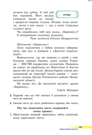 почити під дубом. А той дуб
був чарівний. Його жолуді
попа5да­ли лосям на голову
і  проросли міцним гіллям. Згодом гілки засох­
ли, листя з  них опало  — так у  лосів з’явилися
гіллясті роги.
Чи сподобалась тобі моя казка, «Барвінку»?
З нетерпінням чекатиму відповіді.
Твоя читачка Оксана Бахуринська
Шановний «Барвінку»!
Хочу поділитися з тобою цікавою інформа­
цією, про яку я дізнався з «Дитячої енцикло-
педії».
Виявляється, що ми живемо в одній з най-
більших держав Європи, адже площа Украї-
ни  — 603 700 квадратних кілометрів. Подивись
на карту: це приблизно як Німеччина й Англія
разом або як дві Італії. Центр Європи також роз-
ташований на території нашої країни  — непо-
далік селища Ділове Рахівського району Закар-
патської області.
На цьому все. До наступної зустрічі, друже
«Барвінку».
Сергій Макаров
2.	Подумай, про що тобі хотілося б розповісти у своєму
листі до журналу.
3.	Напиши листа до свого улюбленого журналу або газети.
Під час написання листа дотримуйся
таких правил:
1.	Обов’язково вживай звертання, тобто зазначай,
кому адресовано листа.
вчо5ра
107
www.e-ranok.com.ua
 