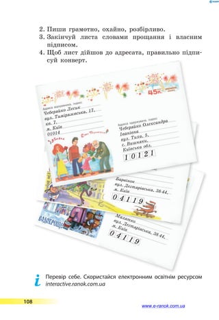 2.	Пиши грамотно, охайно, розбірливо.
3.	Закінчуй листа словами прощання і власним
підписом.
4.	Щоб лист дійшов до адресата, правильно підпи-
суй конверт.
Чеберяйко Лесик
вул. Тимірязєвська, 17,
кв. 7.м. Київ01014
Малятковул. Дегтярівська, 38-44,
м. Київ
0 4 1 1 9
Чеберяйко Лесиквул. Тимірязєвська, 17,
кв. 7.
м. Київ
01014
Барвінок
вул. Дегтярівська, 38-44,
м. Київ
0 4 1 1 9
Чеберяйко Лесик
вул. Тимірязєвська, 17,
кв. 7.
м. Київ
01014
Чеберяйко Олександра
Іванівна
вул. Тиха, 5,
с. Вишняки,
Київська обл.
1 0 1 2 1
	 Перевір себе. Скористайся електронним освітнім ресурсом
interactive.ranok.com.ua
108
www.e-ranok.com.ua
 