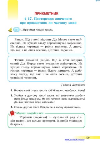 ПРИКМЕТНИК
§ 17. Повторення вивченого
про прикметник як частину мови
 171  1.	Прочитай подані тексти.
Ранок. Ще з ночі відкрив Дід Мороз свою май-
стерню. На кущах глоду порозвішував мереживо.
На  гілках черемхи  — разки намиста. А  листу,
що так і не опав восени, доточив торочки.
Тихий зимовий ранок. Ще з ночі відкрив
сивий Дід Мороз свою художню майстерню. На
кущах глоду порозвішував тонке мереживо. На
гілках черемхи  — разки білого намиста. А дубо-
вому листу, що так і не опав восени, доточив
розкішні торочки.
Галина Демченко
2.	Визнач, який із цих текстів тобі більше сподобався. Чому?
3.	Знайди в другому тексті слова, які дозволили зробити
його більш виразним. На які питання вони відповідають?
До якої частини мови належать?
4.	Спиши другий текст. Підкресли в ньому прикметники.
Торо5чки (торо5чка)  — суцільний ряд кін-
ців ниток, що вільно звисають із країв тканини;
бахрома.
Мовна скарбничка
109
www.e-ranok.com.ua
 