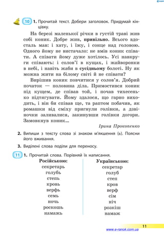  10  1.	Прочитай текст. Добери заголовок. Придумай кін­
цівку.
На березі маленької річки в густій траві жив
собі коник. Добре жив, привільно. Всього вдо-
сталь мав: і хату, і їжу, і сонце над головою.
Одного йому не вистачало: не вмів коник співа-
ти. А співати йому дуже хотілось. Усі навкру-
ги співають: і солов’ї в кущах, і жайворонки
в  небі, і навіть жаби в сусідньому болоті. Ну як
можна жити на білому світі й не співати?
Вирішив коник повчитися у солов’я. Добрий
початок  — половина діла. Примостився коник
під кущем, де співав той, і почав тихесень-
ко підтягувати. Йому здалося, що гарно вихо-
дить, і він би співав ще, та раптом побачив, як
ромашки від сміху пригнули голівки, а дзві-
ночки заливалися, закинувши голівки догори.
Замовкнув коник…
Ірина Прокопенко
2.	Випиши з тексту слова зі знаком м’якшення (ь). Поясни
його вживання.
3.	Виділені слова поділи для переносу.
 11  1.	Прочитай слова. Порівняй їх написання.
Російською:
секретарь
голубь
степь
кровь
верфь
семь
ночь
роскошь
намажь
Українською:
секретар
голуб
степ
кров
верф
сім
ніч
розкіш
намаж
11
www.e-ranok.com.ua
 