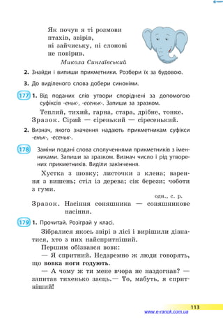 Як почув я ті розмови
птахів, звірів,
ні зайчиську, ні слонові
не повірив.
Микола Сингаївський
2.	Знайди і випиши прикметники. Розбери їх за будовою.
3.	До виділеного слова добери синоніми.
 177  1.	Від поданих слів утвори споріднені за допомогою
суфіксів -еньк-, -есеньк-. Запиши за зразком.
Теплий, тихий, гарна, стара, дрібне, тонке.
Зразок. Сірий  — сіренький  — сіресенький.
2.	Визнач, якого значення надають прикметникам суфікси
-еньк-, -есеньк-.
 178   			 Заміни подані слова сполученнями прикметників з імен­
никами. Запиши за зразком. Визнач число і рід утворе­
них прикметників. Виділи закінчення.
Хустка з шовку; листочки з клена; варен-
ня з  вишень; стіл із дерева; сік берези; чоботи
з  гуми.
одн., с. р.
Зразок. Насіння соняшника  — соняшникове
насіння.
 179  1.	Прочитай. Розіграй у класі.
Зібралися якось звірі в лісі і вирішили дізна-
тися, хто з них найспритніший.
Першим обізвався вовк:
— Я спритний. Недаремно ж люди говорять,
що вовка ноги годують.
— А чому ж ти мене вчора не наздогнав?  —
запитав тихенько заєць.— То, мабуть, я сприт-
ніший!
113
www.e-ranok.com.ua
 