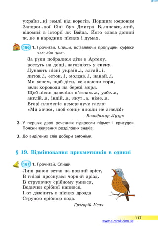 українс..кі землі від ворогів. Першим кошовим
Запороз..кої Січі був Дмитро В..шневец..кий,
відомий в історії як Байда. Його слава донині
ж..ве в народних піснях і думах.
 186  1.	Прочитай. Спиши, вставляючи пропущені суфікси
-ськ- або -цьк-.
За руки побралися діти в Артеку,
ростуть на дощі, загоряють у спеку.
Лунають пісні україн..і, алтай..і,
литов..і, естон..і, молдав..і, нанай..і.
Ми хочем, щоб діти, не знаючи горя,
вели хороводи на березі моря.
Щоб пісня дзвеніла в’єтнам..а, узбе..а,
англій..а, індій..а, якут..а, німе..а.
Вгорі пломеніє немеркнуче гасло:
«Ми хочем, щоб сонце ніколи не згасло!»
Володимир Лучук
2.	У перших двох реченнях підкресли підмет і присудок.
Поясни вживання розділових знаків.
3.	До виділених слів добери антоніми.
§ 19. Відмінювання прикметників в однині
 187  1.	Прочитай. Спиши.
Лиш ранок встав на повний зріст,
В гнізді проснувся чорний дрізд.
В струмочку срібному умився,
Водички срібної напився.
І от дзвенить в піснях дрозда
Струною срібною вода.
Григорій Усач
117
www.e-ranok.com.ua
 