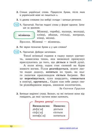 2.	Спиши українські слова. Підкресли букви, після яких
в  українській мові не пишеться ь.
3.	Із двома словами (на вибір) склади і запиши речення.
 12  1.	Прочитай. Постав подані слова у формі однини. Запи­
ши за зразком.
Мізинці, горобці, палаци, молодці,
олівці, абзаци, стільці, матраци,
кінці, місяці.
Зразок. Мізинці  — мізинець.
2.	Які звуки позначає буква ц у цих словах?
 13  1.	Прочитай. Добери заголовок.
Тихої осінньої години в садку панує урочис-
та, замислена тиша, яка мимоволі примушує
прислухатись до того, що діється в твоїй душі.
А коли вітер, садок стає схожий на бурю
живого вогню. Гілля розгойдується, жовте лис-
тя падає додолу, котиться по траві, на ньо-
го лапатим краплепадом сіється багряне. Все
це перемішується, сухо шарудить, стикається
в  повітрі, крутиться… Садок сам себе дивує сво-
їм різнобарвним виром, пишною колотнечею.
За Євгеном Гуцалом
2.	Випиши виділені слова. Визнач, на  які питання вони від­
повідають, до якої частини мови належать.
Вимовляємо:	 Пишемо:
діє[ц 5:а]		 діється
сіє[ц 5:а]		 сіється
коти[ц 5:а]		 котиться
Зверни увагу!
мізи5нець
12
www.e-ranok.com.ua
 
