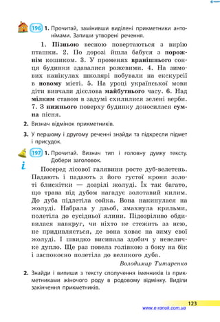  196  1.	Прочитай, замінивши виділені прикметники анто­
німами. Запиши утворені речення.
1. Пізньою весною повертаються з вирію
пташки. 2. По дорозі йшла бабуся з порож-
нім кошиком. 3. У променях вранішнього сон-
ця будинки здавалися рожевими. 4. На зимо-
вих канікулах школярі побували на екскурсії
в  новому місті. 5. На уроці української мови
діти вивчали дієслова майбутнього часу. 6. Над
мілким ставом в задумі схилилися зелені верби.
7. З нижнього поверху будинку доносилася сум-
на пісня.
2.	Визнач відмінок прикметників.
3.	У першому і другому реченні знайди та підкресли підмет
і присудок.
 197  1.	Прочитай. Визнач тип і головну думку тексту.
Добери заголовок.
Посеред лісової галявини росте дуб-велетень.
Падають і падають з його густої крони золо-
ті блискітки  — дозрілі жолуді. Їх так багато,
що трава під дубом нагадує золотавий килим.
До  дуба підлетіла сойка. Вона накинулася на
жолуді. Набрала у дзьоб, змахнула крильми,
полетіла до сусідньої ялини. Підозріливо обди-
вилася навкруг, чи ніхто не стежить за нею,
не придивляється, де вона ховає на зиму свої
жолуді. І швидко висипала здобич у невелич-
ке дупло. Ще раз повела голівкою з боку на бік
і  заспокоєно полетіла до великого дуба.
Володимир Титаренко
2.	Знайди і випиши з тексту сполучення іменників із прик­
метниками жіночого роду в родовому відмінку. Виділи
закінчення прикметників.
123
www.e-ranok.com.ua
 