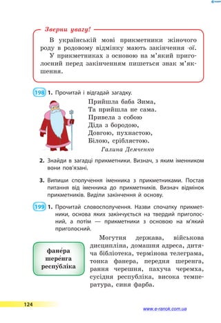 В українській мові прикметники жіночого
роду в родовому відмінку мають закінчення -ої.
У прикметниках з основою на м’який приго-
лосний перед закінченням пишеться знак м’як­
шення.
Зверни увагу!
 198  1.	Прочитай і відгадай загадку.
Прийшла баба Зима,
Та прийшла не сама.
Привела з собою
Діда з бородою,
Довгою, пухнастою,
Білою, сріблястою.
Галина Демченко
2.	Знайди в загадці прикметники. Визнач, з яким іменником
вони пов’язані.
3.	Випиши сполучення іменника з прикметниками. Постав
питання від іменника до прикметників. Визнач відмінок
прикметників. Виділи закінчення й основу.
 199  1.	Прочитай словосполучення. Назви спочатку прикмет­
ники, основа яких закінчується на твердий приголос­
ний, а  потім  — прикметники з основою на м’який
приго­лосний.
Могутня держава, військова
дисципліна, домашня адреса, дитя-
ча бібліотека, термінова телеграма,
тонка фанера, передня шеренга,
рання черешня, пахуча черемха,
сусідня республіка, висока темпе-
ратура, синя фарба.
фане5ра
шере5нга
респу5бліка
124
www.e-ranok.com.ua
 