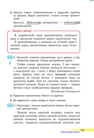2.	Запиши подані словосполучення в орудному відмінку
за  зразком. Виділи закінчення і познач основу прикмет­
ників.
В українській мові прикметники жіночого
роду в орудному відмінку мають закінчення -ою.
У прикметниках з основою на м’який приго-
лосний перед закінченням пишеться знак м’як­
шення.
Зверни увагу!
200  1.	Прочитай, ставлячи прикметники, що в дужках, у від­
повідному відмінку. Спиши, розкриваючи дужки.
Сяйво сонця звеселило землю. І все навко-
ло раптом заграло (ніжна радісна) веселкою  —
і  недалекий ліс, і поле, і берег (неширока синя)
ріки. Дорога веде до лісу, (вузька) стежкою
завертає до (тиха) річки. І виводить вона до
(розлога) верби. Там на гнучких гілках біліють
пухнасті котики. Куди не кинеш оком  — скрізь
бачиш сліди пробудження (рідна) природи.
Володимир Титаренко
2. Підкресли прикметники. Визнач їх відмінок.
3. До виділеного слова знайди в тексті синонім.
 201  1.	Переклади і запиши українською мовою. Визнач відмі­
нок прикметників.
Нашли возле красной калины, стояли под
красной калиной; много свежей зелени, укрылся
свежей зеленью; вернулся из художественной
школы, гордился художественной школой; нет
125
www.e-ranok.com.ua
 