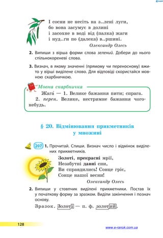 І сосни не несіть на з..лені луги,
бо вона засумує в долині
і засохне в воді від (палка) жаги
і нуд..ги по (далека) в..ршині.
Олександр Олесь
2.	Випиши з вірша форми слова зелений. Добери до нього
спільнокореневі слова.
3. Визнач, в якому значенні (прямому чи переносному) вжи­
то у вірші виділене слово. Для відповіді скористайся мов­
ною скарбничкою.
Жага5  — 1. Велике бажання пити; спрага.
2. перен. Велике, нестримне бажання чого-
небудь.
Мовна скарбничка
§ 20. Відмінювання прикметників
у множині
 207  1.	Прочитай. Спиши. Визнач число і відмінок виділе­
них прикметників.
Золоті, прекрасні мрії,
Незабутні давні сни,
Ви справдились! Сонце гріє,
Сонце нашої весни!
Олександр Олесь
2.	Випиши у стовпчик виділені прикметники. Постав їх
у початкову форму за зразком. Виділи закінчення і познач
основу.
Зразок. FЗолот-і — п. ф. Fзолот0ий.
128
www.e-ranok.com.ua
 