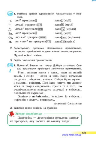  208  1.	Розглянь зразки відмінювання прикметників у мно­
жині.
2.	Користуючись зразками відмінювання прикметників,
письмово провідміняй подане нижче словосполучення.
Чудові осінні квіти.
3.	Виділи закінчення прикметників.
 209  1.	Прочитай. Визнач тип тексту. Добери заголовок. Спи­
ши, вставляючи пропущені закінчення прикметників.
Різн.. народи жили в давн.. часи на нашій
землі. І скіфи  — один із них. Вони кочували
по далек.. південн.. степах. Скіфи були мужн..
і  смілив.. воїнами. Про їхнє життя ми дізнає-
мося із творів стародавн.. греків та з того, що
вчені-археологи знаходять сьогодні у скіфськ..
похованнях-курганах.
Однією з найцікавіш.. знахідок із скіфськ..
курганів є золот.. пектораль.
Анатолій Столітній
2.	Виділене слово розбери за будовою.
Пектора5ль  — дорогоцінна металева нагруд-
на прикраса, яку носили як ознаку влади.
Мовна скарбничка
129
www.e-ranok.com.ua
 