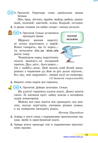  14  1.	Прочитай. Переклади слова українською мовою.
За­пиши.
Лён, ёрш, лётчик, приём, майор, район, знако-
мый, полевой, цветной, клюв, бодрый, сегодня.
2.	Із двома словами (на вибір) склади і запиши речення.
 15  1. Прочитай. Спиши, вставляючи
пропущені букви.
Щороку восени переліт-
ні птахи відлітають у  вирій.
Вчені говорять, що їх перел..-
ти почалися кіл..ка міль..нів
років тому.
Чемпіоном серед перелітних
птахів вважаєт..ся полярний
крячок. Дал..ніст.. його перел..-
тів є  найбіл..шою. Цей мален..кий білий манд­
рівник з  червоним дз..бом за рік долає відстан..
біл..шу, ніж окружніст.. земної кулі по екватору.
(З дитячої енциклопедії)
2.	Виділені слова поділи для переносу.
 16  1. Прочитай. Добери заголовок. Спиши.
На узліссі чорніють купки землі. Деякі зовсім
свіжі. Їх насипав кріт: зайву землю з потайних
ходів повигортав.
Майже все своє життя він проводить під зем-
лею, шукає черв’яків, личинок різних комах,
а  на поверхню виходить рідко.
Віктор Приходько
2.	Знайди в тексті слова з подовженими приголосними зву­
ками. Зроби їх звуко-буквений аналіз.
3.	Наведи власні приклади слів із подовженими приголос­
ними звуками.
восени5
мільйо5н
13
www.e-ranok.com.ua
 