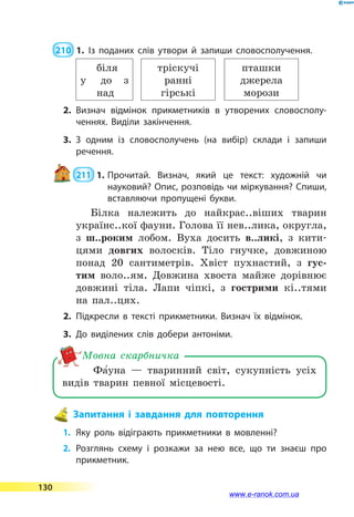  210  1.	Із поданих слів утвори й запиши словосполучення.
у
біля
до з
над
тріскучі
ранні
гірські
пташки
джерела
морози
2.	Визнач відмінок прикметників в утворених словосполу­
ченнях. Виділи закінчення.
3.	З одним із словосполучень (на вибір) склади і запиши
речення.
 211  1.	Прочитай. Визнач, який це текст: художній чи
на­уковий? Опис, розповідь чи міркування? Спиши,
вставляючи пропущені букви.
Білка належить до найкрас..віших тварин
українс..кої фауни. Голова її нев..лика, округла,
з ш..роким лобом. Вуха досить в..ликі, з  кити-
цями довгих волосків. Тіло гнучке, довжиною
понад 20 сантиметрів. Хвіст пухнастий, з гус-
тим воло..ям. Довжина хвоста майже дорівнює
довжині тіла. Лапи чіпкі, з гострими кі..тями
на пал..цях.
2.	Підкресли в тексті прикметники. Визнач їх відмінок.
3.	До виділених слів добери антоніми.
Фа5уна  — тваринний світ, сукупність усіх
видів тварин певної місцевості.
Мовна скарбничка
Запитання і завдання для повторення
1.	 Яку роль відіграють прикметники в мовленні?
2.	Розглянь схему і розкажи за нею все, що ти знаєш про
прикметник.
130
www.e-ranok.com.ua
 