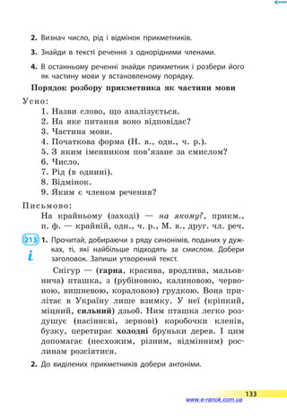 2.	Визнач число, рід і відмінок прикметників.
3.	Знайди в тексті речення з однорідними членами.
4.	В останньому реченні знайди прикметник і розбери його
як частину мови у встановленому порядку.
Порядок розбору прикметника як частини мови
Усно:
1. Назви слово, що аналізується.
2. На яке питання воно відповідає?
3. Частина мови.
4. Початкова форма (Н. в., одн., ч. р.).
5. З яким іменником пов’язане за смислом?
6. Число.
7. Рід (в однині).
8. Відмінок.
9. Яким є членом речення?
Письмово:
На крайньому (заході)  — на якому?, прикм.,
п. ф. — крайній, одн., ч. р., М. в., друг. чл. реч.
 213  1.	 Прочитай, добираючи з ряду синонімів, поданих у дуж­
ках, ті, які найбільше підходять за смислом. Добери
заголовок. Запиши утворений текст.
Снігур  — (гарна, красива, вродлива, мальов-
нича) пташка, з (рубіновою, калиновою, черво-
ною, вишневою, кораловою) грудкою. Вона при-
літає в Україну лише взимку. У неї (кріпкий,
міцний, сильний) дзьоб. Ним пташка легко роз-
душує (насіннєві, зернові) коробочки кленів,
бузку, перетирає холодні бруньки дерев. І цим
допомагає (несхожим, різним, відмінним) рос-
линам розсіятися.
2.	До виділених прикметників добери антоніми.
133
www.e-ranok.com.ua
 