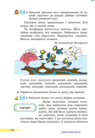  214  1.	Прочитай. Доповни текст прикметниками. За по­-
треби звертайся до довідки. Добери заголовок.
Запиши утворений текст.
Світанок дихає прохолодою і  свіжістю. Але
земля ще в полоні зими.
Та незабаром засміється сонечко. Його про-
міння розбудить все навколо. Забринять крап­
линками сліз бурульки. Задзюрчать струмки.
Весело заспівають пташки.
За Антоніною Назаренко
Слова для довідки: весняний, сонний, холод-
ний, ласкавий, теплий, яскравий, прозорий,
чистий, веселий, гомінкий, маленький, жвавий.
2.	Підкресли прикметники. Визнач їх число, рід, відмінок.
 215  1.	Прочитай. Визнач тип тексту. Добери заголовок.
Ледве помітною лісовою стеж-
кою, яка звивалася між старезних
дубів, ішла дівчина років трина­
дцяти. На ній була картата новень-
ка кофтина, синя спідниця й біла
хустинка, як терен-цвіт. І ця хустинка різко від-
тіняла чорні брови дівчинки, її засмагле обличчя
портре5т
134
www.e-ranok.com.ua
 