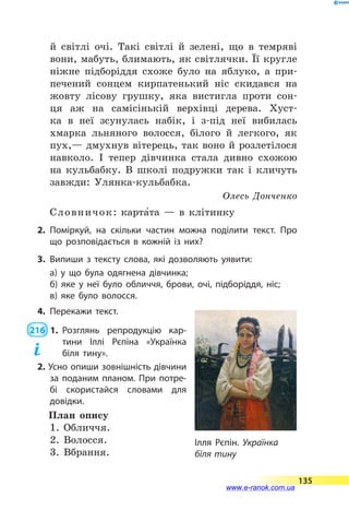 й  світлі очі. Такі світлі й  зелені, що в темряві
вони, мабуть, блимають, як світлячки. Її кругле
ніжне підборіддя схоже було на яблуко, а  при-
печений сонцем кирпатенький ніс скидався на
жовту лісову грушку, яка вистигла проти сон-
ця аж на самісінькій верхівці дерева. Хуст-
ка в  неї зсунулась набік, і з-під неї вибилась
хмарка льняного волосся, білого й легкого, як
пух,— дмухнув вітерець, так воно й розлетілося
навколо. І  тепер дівчинка стала дивно схожою
на кульбабку. В школі подружки так і  кличуть
завжди: Улянка-кульбабка.
Олесь Донченко
Словничок: карта5та  — в клітинку
2.	Поміркуй, на скільки частин можна поділити текст. Про
що розповідається в кожній із них?
3.	Випиши з тексту слова, які дозволяють уявити:
а) у що була одягнена дівчинка;
б) яке у неї було обличчя, брови, очі, підборіддя, ніс;
в) яке було волосся.
4.	Перекажи текст.
 216  1.	Розглянь репродукцію кар-
тини Іллі Рєпіна «Українка
біля тину».
2. Усно опиши зовнішність дівчини
за поданим планом. При потре­
бі скористайся словами для
довідки.
План опису
1. Обличчя.
2. Волосся.
3. Вбрання.
Ілля Рєпін. Українка
біля тину
135
www.e-ranok.com.ua
 