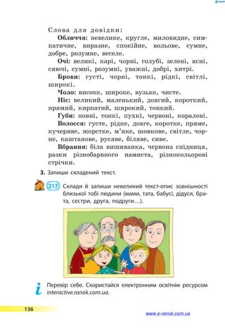 Слова для довідки:
Обличчя: невелике, кругле, миловидне, сим-
патичне, виразне, спокій­не, вольове, сумне,
добре, розумне, веселе.
Очі: великі, карі, чорні, голубі, зелені, ясні,
сяючі, сумні, розумні, уважні, добрі, хитрі.
Брови: густі, чорні, тонкі, рідкі, світлі,
широкі.
Чоло: високе, широке, вузьке, чисте.
Ніс: великий, маленький, довгий, короткий,
прямий, кирпатий, широкий, тонкий.
Губи: повні, тонкі, пухкі, червоні, коралові.
Волосся: густе, рідке, довге, коротке, пряме,
кучеряве, жорстке, м’яке, шовкове, світле, чор-
не, каштанове, русяве, біляве, сиве.
Вбрання: біла вишиванка, червона спідниця,
разки різнобарвного намиста, різнокольорові
стрічки.
3. Запиши складений текст.
 217 	 Склади й запиши невеликий текст-опис зовнішності
близької тобі людини (мами, тата, бабусі, дідуся, бра­
та, сестри, друга, подруги…).
	 Перевір себе. Скористайся електронним освітнім ресурсом
interactive.ranok.com.ua.
136
www.e-ranok.com.ua
 
