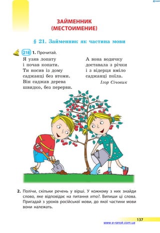 Займенник
(Местоимение)
§ 21. Займенник як частина мови
 218  1.	Прочитай.
Я узяв лопату
і почав копати.
Ти носив із дому
саджанці без втоми.
Він саджав дерева
швидко, без перерви.
А вона водичку
доставала з річки
і з відерця вміло
саджанці поїла.
Ігор Січовик
2.	Полічи, скільки речень у вірші. У кожному з них знайди
слово, яке відповідає на питання хто?. Випиши ці слова.
Пригадай з уроків російської мови, до якої частини мови
вони належать.
137
www.e-ranok.com.ua
 