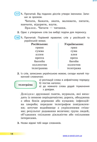 17  1.	Прочитай. Від поданих дієслів утвори іменники. Запи­
ши за зразком.
Читати, бажати, знати, малювати, питати,
навчати, відкрити, взути.
Зразок. Читати  — читання.
2.	Одне з утворених слів (на вибір) поділи для переносу.
 18  1.	Прочитай. Порівняй правопис слів у російській та
українській мовах.
Російською:
грипп
сумма
аллея
пресса
бассейн
коллектив
телеграмма
Українською:
грип
сума
алея
преса
басейн
колектив
телеграма
2.	Із слів, записаних українською мовою, склади малий тлу­
мачний словничок:
а) розташуй слова в алфавітному порядку;
б) постав наголос;
в) до кожного слова додай тлумачення
з  довідки.
Довідка: друковані газети, журнали, які вихо-
дять із певною періодичністю; дорога, обса­джена
з обох боків деревами або кущами; інфекцій-
на хвороба; передане телеграфом повідомлен-
ня; штучне водоймище з укріпленими стіна-
ми; результат додавання величин; група людей,
об’єднаних спільною діяльністю або спільними
інтересами.
3.	Назви відомі тобі види словників.
телегра5ма
14
www.e-ranok.com.ua
 