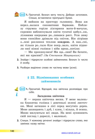  222  1.	Прочитай. Визнач мету тексту. Добери заголовок.
Спиши, вставляючи пропущені букви.
Я вийшов на простору галявину. Вона аж
перел..валася соковитими барвами. Побли-
зу струмка горіли ліхтарики мати-й-мачухи,
скромно виблискували квіти гусячої цибул..ки,
ліловими озерцями ро..ливався ряст. Усю зиму
вони спокійно дрімали під снігом. Він зігрівав
з..лені рослинки теплою ковдрою. А нав..сні,
як тільки ро..тало біле покр..вало, квіти підня-
ли свої ніжні голівки і ніби прош..потіли:
— Ми прокинулися! Ми ща..ливі! Ви бачите,
які ми красиві? (За Степаном Мацюцьким)
2.	Знайди і підкресли особові займенники. Визнач їх число
й  особу.
3.	Розбери виділене слово як частину мови (усно).
§ 22. Відмінювання особових
займенників
 223  1.	Прочитай. Відгадай, яка квіточка розповідає про
себе.
Загадкова квіточка
Я  — перша квіточка весни. У мене малень-
ка блакитна голівка і довгенькі зелені листоч-
ки. Мені затишно в лісі серед могутніх дерев.
Мене захищають і дуб, і клен, і вільха, й осика.
Мною милуються всі люди. На мені зупиняють
свій погляд і дорослі, і маленькі.
2.	Спиши. У кожному реченні знайди і підкресли слово, яке
замінює назву квітки.
140
www.e-ranok.com.ua
 