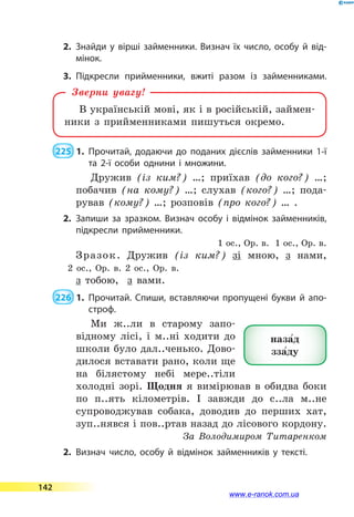2.	Знайди у вірші займенники. Визнач їх число, особу й від­
мінок.
3.	Підкресли прийменники, вжиті разом із займенниками.
В українській мові, як і в російській, займен-
ники з прийменниками пишуться окремо.
Зверни увагу!
 225  1.	Прочитай, додаючи до поданих дієслів займенники 1-ї
та 2-ї особи однини і множини.
Дружив (із ким?) …; приїхав (до кого?) …;
побачив (на кому?) …; слухав (кого?) …; пода-
рував (кому?) …; розповів (про кого?) … .
2.	Запиши за зразком. Визнач особу і відмінок займенників,
підкресли прийменники.
1 ос., Ор. в. 1 ос., Ор. в.
Зразок. Дружив (із ким?) зі мною, з нами,
2 ос., Ор. в. 2 ос., Ор. в.
з  тобою, з вами.
 226  1.	Прочитай. Спиши, вставляючи пропущені букви й апо­
строф.
Ми ж..ли в старому запо-
відному лісі, і м..ні ходити до
школи було дал..ченько. Дово-
дилося вставати рано, коли ще
на білястому небі мере..тіли
холодні зорі. Щодня я вимірював в обидва боки
по п..ять кілометрів. І завжди до с..ла м..не
супроводжував собака, доводив до перших хат,
зуп..нявся і пов..ртав назад до лісового кордону.
За Володимиром Титаренком
2.	Визнач число, особу й відмінок займенників у тексті.
наза5д
зза5ду
142
www.e-ranok.com.ua
 
