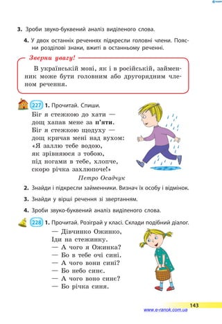3.	 Зроби звуко-буквений аналіз виділеного слова.
4. У двох останніх реченнях підкресли головні члени. Пояс­
ни розділові знаки, вжиті в останньому реченні.
В українській мові, як і в російській, займен-
ник може бути головним або другорядним чле-
ном речення.
Зверни увагу!
 227  1.	Прочитай. Спиши.
Біг я стежкою до хати —
дощ хапав мене за п’яти.
Біг я стежкою щодуху —
дощ кричав мені над вухом:
«Я заллю тебе водою,
як зрівняюся з тобою,
під ногами в тебе, хлопче,
скоро річка захлюпоче!»
Петро Осадчук
2.	 Знайди і підкресли займенники. Визнач їх особу і відмінок.
3.	Знайди у вірші речення зі звертанням.
4.	Зроби звуко-буквений аналіз виділеного слова.
 228  1.	Прочитай. Розіграй у класі. Склади подібний діалог.
— Дівчинко Ожинко,
Іди на стежинку.
— А чого я Ожинка?
— Бо в тебе очі сині.
— А чого вони сині?
— Бо небо синє.
— А чого воно синє?
— Бо річка синя.
143
www.e-ranok.com.ua
 