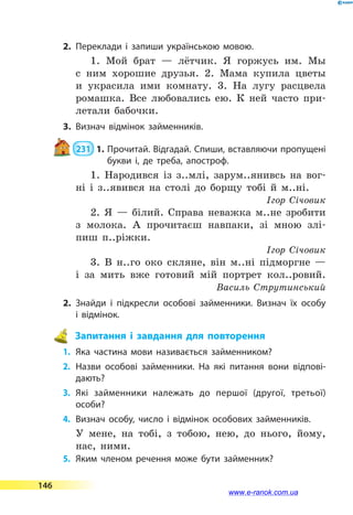 2.	Переклади і запиши українською мовою.
1. Мой брат  — лётчик. Я горжусь им. Мы
с ним хорошие друзья. 2. Мама купила цветы
и украсила ими комнату. 3. На лугу расцвела
ромашка. Все любовались ею. К ней часто при-
летали бабочки.
3.	Визнач відмінок займенників.
 231  1.	Прочитай. Відгадай. Спиши, вставляючи пропущені
букви і, де треба, апостроф.
1. Народився із з..млі, зарум..янивсь на вог-
ні і з..явився на столі до борщу тобі й м..ні.
Ігор Січовик
2. Я  — білий. Справа неважка м..не зробити
з молока. А прочитаєш навпаки, зі мною злі-
пиш п..ріжки.
Ігор Січовик
3. В н..го око скляне, він м..ні підморгне  —
і за мить вже готовий мій портрет кол..ровий.
Василь Струтинський
2.	Знайди і підкресли особові займенники. Визнач їх особу
і  відмінок.
 Запитання і завдання для повторення
1.	 Яка частина мови називається займенником?
2.	Назви особові займенники. На які питання вони відпові­
дають?
3.	Які займенники належать до першої (другої, третьої)
особи?
4.	 Визнач особу, число і відмінок особових займенників.
У мене, на тобі, з тобою, нею, до нього, йому,
нас, ними.
5.	 Яким членом речення може бути займенник?
146
www.e-ranok.com.ua
 