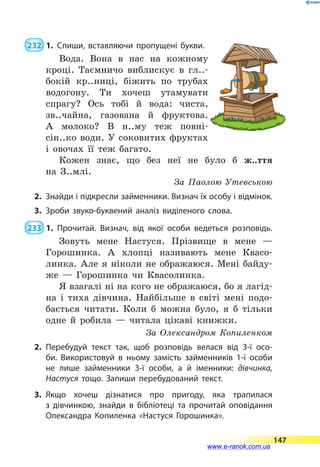  232  1.	Спиши, вставляючи пропущені букви.
Вода. Вона в нас на кожному
кроці. Таємничо виблискує в гл..-
бокій кр..ниці, біжить по трубах
водогону. Ти хочеш утамувати
спрагу? Ось тобі й  вода: чиста,
зв..чайна, газована й фруктова.
А  молоко? В н..му теж повні­-
сін..ко води. У  соковитих фруктах
і  овочах її теж багато.
Кожен знає, що без неї не було б ж..ття
на  З..млі.
За Паолою Утевською
2.	 Знайди і підкресли займенники. Визнач їх особу і від­мінок.
3.	Зроби звуко-буквений аналіз виділеного слова.
 233  1.	Прочитай. Визнач, від якої особи ведеться розповідь.
Зовуть мене Настуся. Прізвище в мене  —
Горошинка. А хлопці називають мене Квасо-
линка. Але я ніколи не ображаюся. Мені байду-
же  — Горошинка чи Квасолинка.
Я взагалі ні на кого не ображаюся, бо я лагід-
на і тиха дівчина. Найбільше в світі мені подо-
бається читати. Коли б можна було, я б тільки
одне й робила  — читала цікаві книжки.
За  Олександром Копиленком
2.	Перебудуй текст так, щоб розповідь велася від 3-ї осо­
би. Використовуй в ньому замість займенників 1-ї особи
не лише займенники 3-ї особи, а й іменники: дівчинка,
Настуся тощо. Запиши перебудований текст.
3.	Якщо хочеш дізнатися про пригоду, яка трапилася
з  дівчинкою, знайди в бібліотеці та прочитай оповідання
Олександра Копиленка «Настуся Горошинка».
147
www.e-ranok.com.ua
 