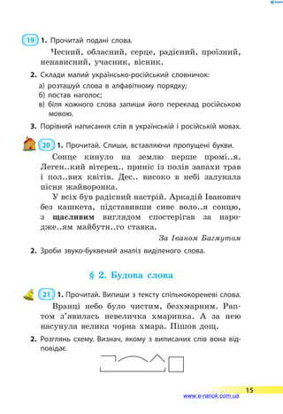  19  1.	Прочитай подані слова.
Чесний, обласний, серце, радісний, проїзний,
ненависний, учасник, вісник.
2.	Склади малий українсько-російський словничок:
а) розташуй слова в алфавітному порядку;
б) постав наголос;
в) біля кожного слова запиши його переклад російською
мовою.
3.	 Порівняй написання слів в українській і російській мовах.
20  1. Прочитай. Спиши, вставляючи пропущені букви.
Сонце кинуло на землю перше промі..я.
Леген..кий вітерец.. приніс із полів запахи трав
і пол..вих квітів. Дес.. високо в небі залунала
пісня жайворонка.
У всіх був радісний настрій. Аркадій Іва­нович
без кашкета, підставивши сиве воло..я сонцю,
з  щасливим виглядом спостерігав за наро­-
дже..ям майбутн..го ставка.
За Іваном Багмутом
2.	Зроби звуко-буквений аналіз виділеного слова.
§ 2. Будова слова
 21  1.	Прочитай. Випиши з тексту спільнокореневі слова.
Вранці небо було чистим, безхмарним. Рап-
том з’явилась невеличка хмаринка. А за нею
насунула велика чорна хмара. Пішов дощ.
2.	Розглянь схему. Визнач, якому з виписаних слів вона від­
повідає.
15
www.e-ranok.com.ua
 