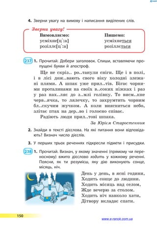 4.	Зверни увагу на вимову і написання виділених слів.
Вимовляємо:	 Пишемо:
усміхне[ц 5:а]	 усміхнеться
розіллє[ц 5:а]	 розіллється
Зверни увагу!
 237  1.	Прочитай. Добери заголовок. Спиши, вставляючи про­
пущені букви й апостроф.
Ще не скріз.. ро..танули сніги. Ще і в полі,
і в лісі дож..вають свого віку холодні злежа-
ні плями. А шпак уже прил..тів. Бігає чорни-
ми проталинами на своїх в..соких ніжках і раз
у раз нах..ляє до з..млі голівку. То висм..кне
черв..ячка, то лялечку, то захрумтить чорним
бл..скучим жучком. А коли виясниться небо,
злітає птах на дер..во і голосно співає.
Радіють люди прил..тові шпака.
За Юрієм Старостенком
2.	Знайди в тексті дієслова. На які питання вони відповіда­
ють? Визнач число дієслів.
3.	У перших трьох реченнях підкресли підмети і присудки.
 238  1.	Прочитай. Визнач, у якому значенні (прямому чи пере­
носному) вжито дієслово ходить у кожному реченні.
Поясни, як ти розумієш, яку дію виконують сонце,
місяць, ніч.
День у день, в ясні години,
Ходить сонце до людини.
Ходить місяць над селом,
Жде вечерю за столом.
Ходить ніч навколо хати,
Дітвору вкладає спати.
150
www.e-ranok.com.ua
 