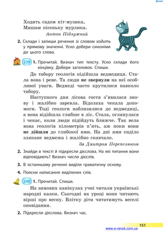Ходить садом кіт-музика,
Мишам пісеньку мурлика.
Антон Підлужний
2. Склади і запиши речення зі словом ходить
у прямому значенні. Усно добери синоніми
до цього слова.
 239  1.	Прочитай. Визнач тип тексту. Усно склади його
кінцівку. Добери заголовок. Спиши.
До табору геологів підійшла ведмедиця. Ста-
ла вона і реве. Та люди не звернули на неї особ­
ливої уваги. Ведмеді часто крутилися навколо
табору.
Наступного дня лісова гостя з’явилася зно-
ву і жалібно заревла. Бідолаха чекала допо-
моги. Тоді геологи наблизилися до ведмедиці,
а вона відійшла глибше в ліс. Стала, оглянулася
і  чекає, коли люди підійдуть ближче. Так вела
вона геологів кілометрів п’ять, аж поки вони
не  дійшли до глибокої ями. На дні ями сиділо
злякане ведмежа і жалібно скавчало.
За Дмитром Перепелюком
2.	 Знайди в тексті й підкресли дієслова. На які питання вони
відповідають? Визнач число дієслів.
3.	В останньому реченні виділи граматичну основу.
4.	Поясни написання виділених слів.
 240  1.	Прочитай. Спиши.
На зимових канікулах учні читали українські
народні казки. Сьогодні на уроці вони читають
вірші про весну. Влітку діти читатимуть веселі
оповідання.
2.	Підкресли дієслова. Визнач час.
151
www.e-ranok.com.ua
 