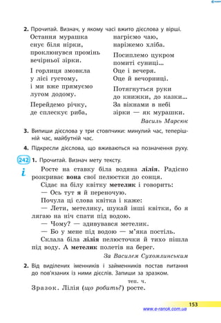 2. Прочитай. Визнач, у якому часі вжито дієслова у вірші.
Остання мурашка
снує біля нірки,
проклюнувся промінь
вечірньої зірки.
І горлиця змовкла
у лісі густому,
і ми вже прямуємо
лугом додому.
Перейдемо річку,
де сплескує риба,
нагріємо чаю,
наріжемо хліба.
Посиплемо цукром
помиті суниці…
Оце і вечеря.
Оце й вечорниці.
Потягнуться руки
до книжки, до казки…
За вікнами в небі
зірки  — як мурашки.
Василь Марсюк
3.	Випиши дієслова у три стовпчики: минулий час, теперіш­
ній час, майбутній час.
4.	Підкресли дієслова, що вживаються на позначення руху.
 242  1.	Прочитай. Визнач мету тексту.
Росте на ставку біла водяна лілія. Радісно
розкриває вона свої пелюстки до сонця.
Сідає на білу квітку метелик і говорить:
— Ось тут я й переночую.
Почула ці слова квітка і каже:
— Лети, метелику, шукай інші квітки, бо я
лягаю на ніч спати під водою.
— Чому?  — здивувався метелик.
— Бо у мене під водою  — м’яка постіль.
Склала біла лілія пелюсточки й тихо пішла
під воду. А метелик полетів на берег.
За Василем Сухомлинським
2.	Від виділених іменників і займенників постав питання
до  пов’язаних із ними дієслів. Запиши за зразком.
теп. ч.
Зразок. Лілія (що робить?) росте.
153
www.e-ranok.com.ua
 
