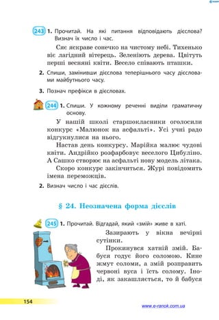  243  1.	Прочитай. На які питання відповідають дієслова?
Визнач їх число і час.
Сяє яскраве сонечко на чистому небі. Тихенько
віє лагідний вітерець. Зеленіють дерева. Цвітуть
перші весняні квіти. Весело співають пташки.
2.	Спиши, замінивши дієслова теперішнього часу дієслова­
ми майбутнього часу.
3.	Познач префікси в дієсловах.
 244  1.	Спиши. У кожному реченні виділи граматичну
основу.
У нашій школі старшокласники оголосили
конкурс «Малюнок на асфальті». Усі учні радо
відгукнулися на нього.
Настав день конкурсу. Марійка малює чудові
квіти. Андрійко розфарбовує веселого Цибуліно.
А Сашко створює на асфальті нову модель літака.
Скоро конкурс закінчиться. Журі повідомить
імена переможців.
2.	Визнач число і час дієслів.
§ 24. Неозначена форма дієслів
 245  1. Прочитай. Відгадай, який «змій» живе в хаті.
Зазирають у вікна вечірні
сутінки.
Прокинувся хатній змій. Ба-
буся годує його соломою. Кине
жмут соломи, а змій розправить
червоні вуса і їсть солому. Іно-
ді, як закашляється, то й бабуся
154
www.e-ranok.com.ua
 