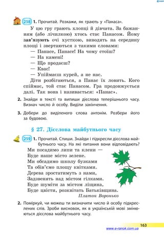  258  1.	Прочитай. Розкажи, як грають у «Панаса».
У цю гру грають хлопці й дівчата. За бажан-
ням (або лічилкою) хтось стає Панасом. Йому
зав’язують очі хусткою, виводять на середину
площі і звертаються з такими словами:
— Панасе, Панасе! На чому стоїш?
— На камені!
— Що продаєш?
— Квас!
— Упіймаєш курей, а не нас.
Діти розбігаються, а Панас їх ловить. Кого
спіймає, той стає Панасом. Гра продовжується
далі. Так вона і називається: «Панас».
2.	Знайди в тексті та випиши дієслова теперішнього часу.
Визнач число й особу. Виділи закінчення.
3.	Добери до виділеного слова антонім. Розбери його
за  будовою.
§ 27. Дієслова майбутнього часу
 259  1.	Прочитай. Спиши. Знайди і підкресли дієслова май­­
бутнього часу. На які питання вони відповідають?
Ми посадимо липи та клени —
Буде наше місто зелене.
Ми обсадимо школу бузками
Та обів’ємо площу квітками.
Дерева зростатимуть з нами,
Задзвенять над містом гілками.
Буде шуміти за містом ліщина,
Буде цвісти, розквітать Батьківщина.
Платон Воронько
2.	 Поміркуй, чи можеш ти визначити число й особу підкрес­
лених слів. Зроби висновок, як в українській мові зміню­
ються дієслова майбутнього часу.
163
www.e-ranok.com.ua
 